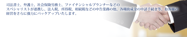 司法書士、弁護士、社会保険労務士、ファイナンシャルプランナーなどのスペシャリストが連携し、法人税、所得税、相続税などの申告業務の他、各種助成金の申請手続き等、お客様の経					営をさらに強力にバックアップいたします。